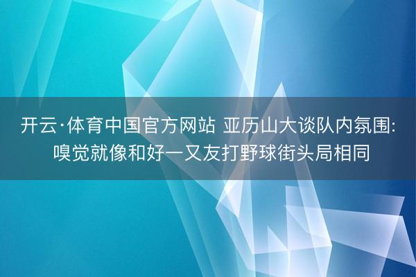 开云·体育中国官方网站 亚历山大谈队内氛围: 嗅觉就像和好一又友打野球街头局相同