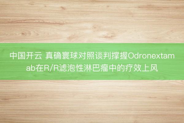 中国开云 真确寰球对照谈判撑握Odronextamab在R/R滤泡性淋巴瘤中的疗效上风