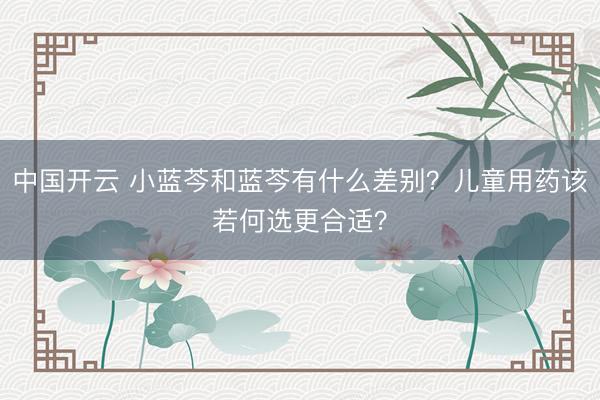中国开云 小蓝芩和蓝芩有什么差别？儿童用药该若何选更合适？