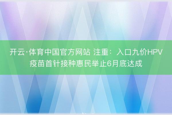 开云·体育中国官方网站 注重：入口九价HPV疫苗首针接种惠民举止6月底达成
