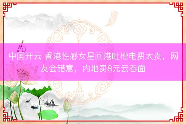 中国开云 香港性感女星回港吐槽电费太贵，网友会错意，内地卖8元云吞面