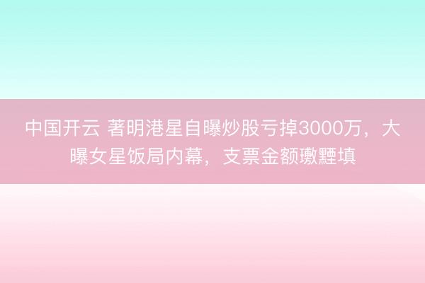 中国开云 著明港星自曝炒股亏掉3000万，大曝女星饭局内幕，支票金额璷黫填