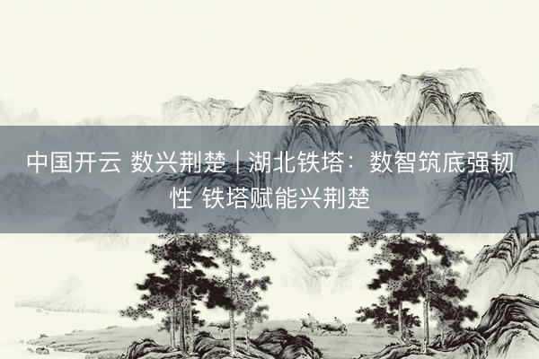 中国开云 数兴荆楚 | 湖北铁塔：数智筑底强韧性 铁塔赋能兴荆楚