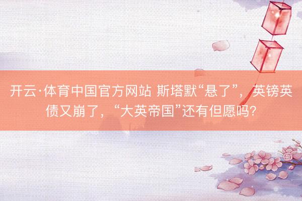 开云·体育中国官方网站 斯塔默“悬了”，英镑英债又崩了，“大英帝国”还有但愿吗？