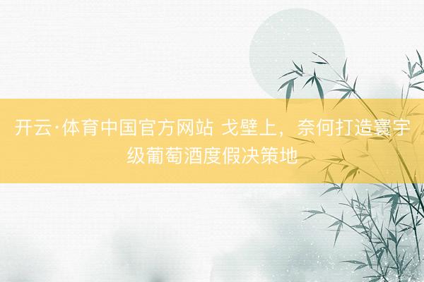 开云·体育中国官方网站 戈壁上，奈何打造寰宇级葡萄酒度假决策地