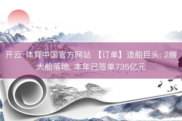 开云·体育中国官方网站 【订单】造船巨头: 2艘大船落地， 本年已签单735亿元