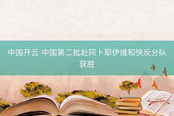 中国开云 中国第二批赴阿卜耶伊维和快反分队获胜