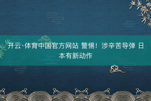 开云·体育中国官方网站 警惕！涉辛苦导弹 日本有新动作