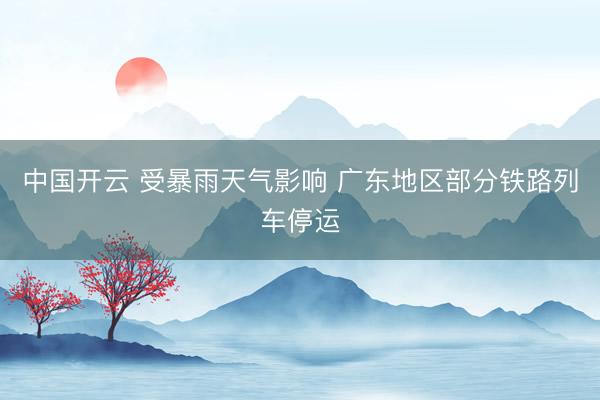 中国开云 受暴雨天气影响 广东地区部分铁路列车停运