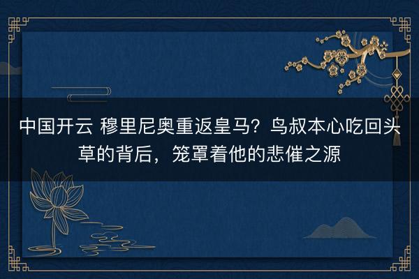 中国开云 穆里尼奥重返皇马？鸟叔本心吃回头草的背后，笼罩着他的悲催之源
