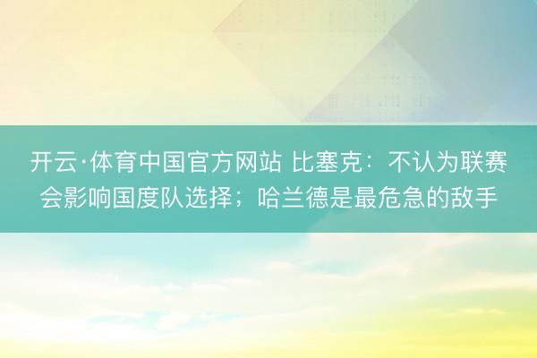 开云·体育中国官方网站 比塞克：不认为联赛会影响国度队选择；哈兰德是最危急的敌手