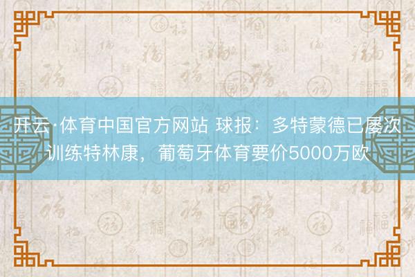 开云·体育中国官方网站 球报：多特蒙德已屡次训练特林康，葡萄牙体育要价5000万欧