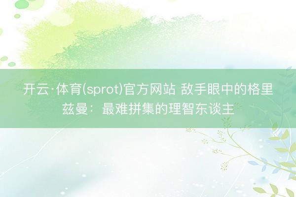 开云·体育(sprot)官方网站 敌手眼中的格里兹曼：最难拼集的理智东谈主