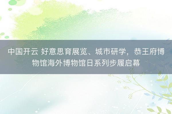 中国开云 好意思育展览、城市研学，恭王府博物馆海外博物馆日系列步履启幕