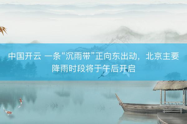中国开云 一条“沉雨带”正向东出动，北京主要降雨时段将于午后开启