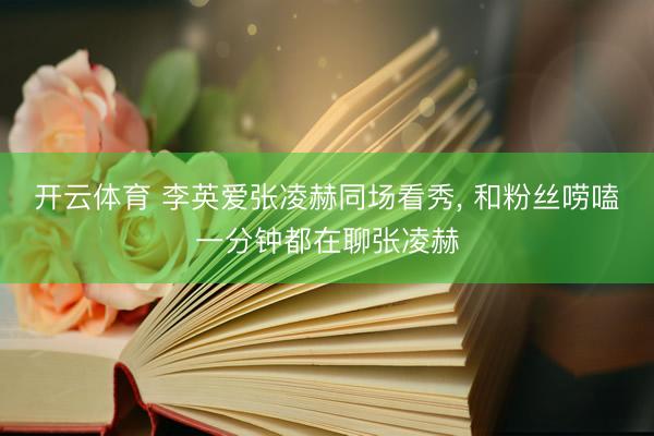 开云体育 李英爱张凌赫同场看秀， 和粉丝唠嗑一分钟都在聊张凌赫
