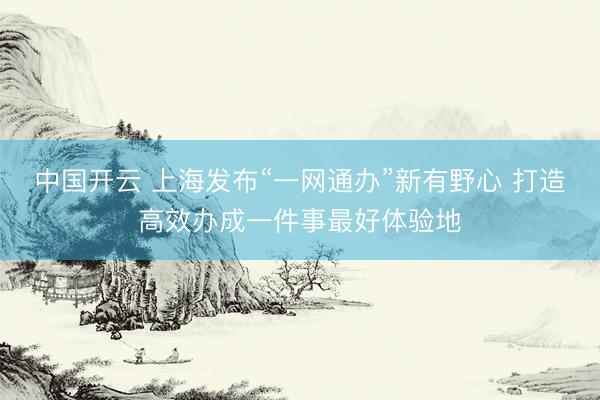 中国开云 上海发布“一网通办”新有野心 打造高效办成一件事最好体验地
