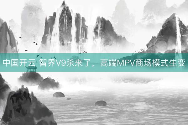 中国开云 智界V9杀来了，高端MPV商场模式生变