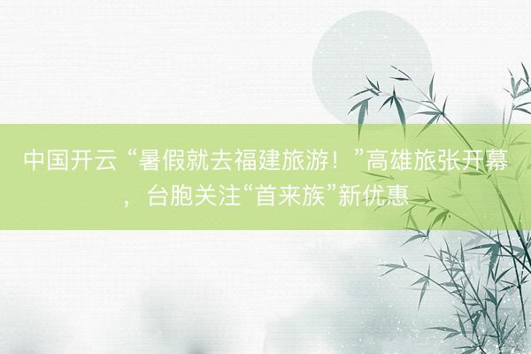 中国开云 “暑假就去福建旅游！”高雄旅张开幕，台胞关注“首来族”新优惠