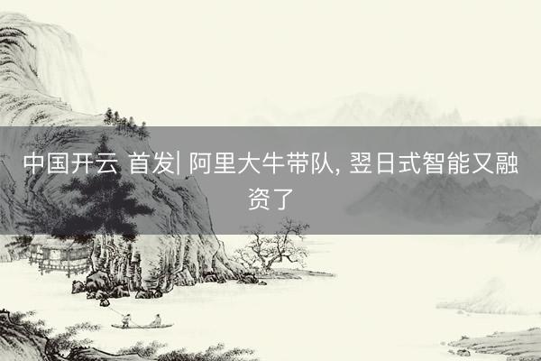 中国开云 首发| 阿里大牛带队， 翌日式智能又融资了