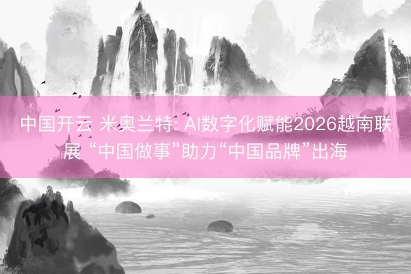 中国开云 米奥兰特: AI数字化赋能2026越南联展 “中国做事”助力“中国品牌”出海