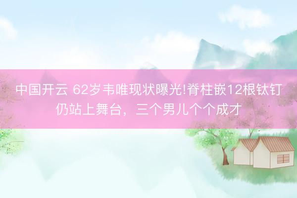 中国开云 62岁韦唯现状曝光!脊柱嵌12根钛钉仍站上舞台，三个男儿个个成才