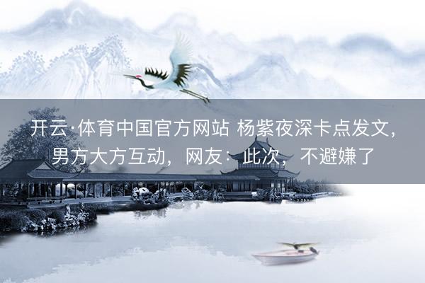 开云·体育中国官方网站 杨紫夜深卡点发文，男方大方互动，网友：此次，不避嫌了