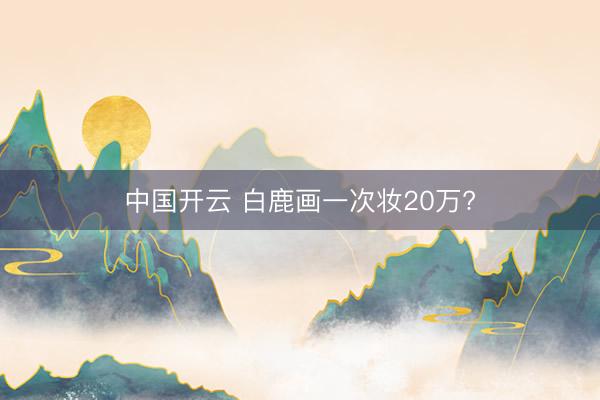 中国开云 白鹿画一次妆20万?