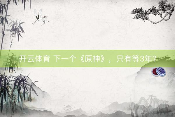 开云体育 下一个《原神》，只有等3年?