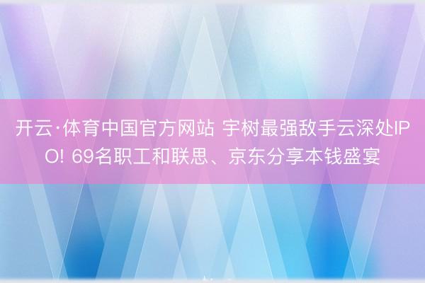 开云·体育中国官方网站 宇树最强敌手云深处IPO! 69名职工和联思、京东分享本钱盛宴