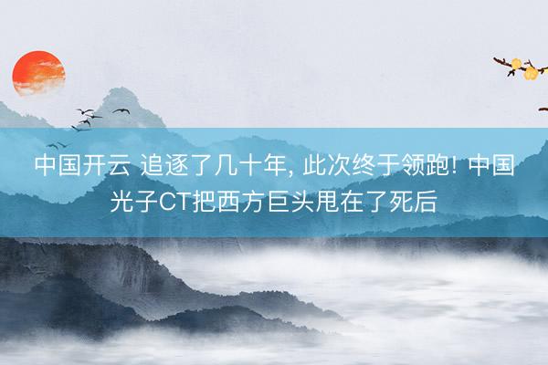 中国开云 追逐了几十年， 此次终于领跑! 中国光子CT把西方巨头甩在了死后