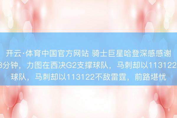 开云·体育中国官方网站 骑士巨星哈登深感感谢，卡斯尔当天首发38分钟，力图在西决G2支撑球队，马刺却以113122不敌雷霆，前路堪忧