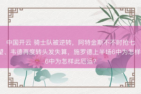 中国开云 骑士队被逆转，阿特金斯不不时抢七首发威望、韦德再度转头发失算，施罗德上半场6中为怎样此厄运？
