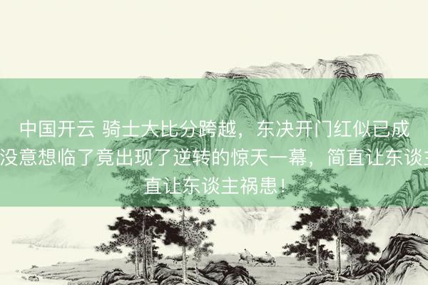 中国开云 骑士大比分跨越，东决开门红似已成定局，没意想临了竟出现了逆转的惊天一幕，简直让东谈主祸患！