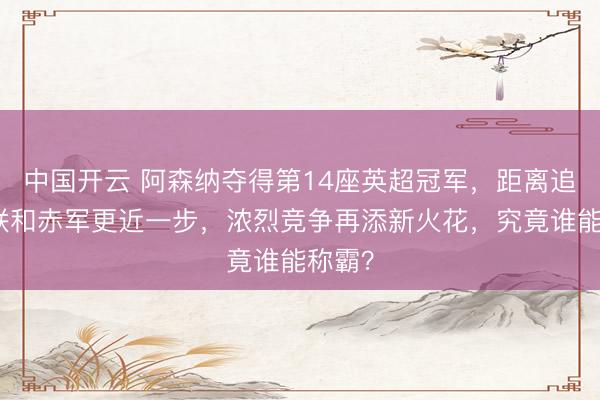 中国开云 阿森纳夺得第14座英超冠军，距离追逐曼联和赤军更近一步，浓烈竞争再添新火花，究竟谁能称霸？
