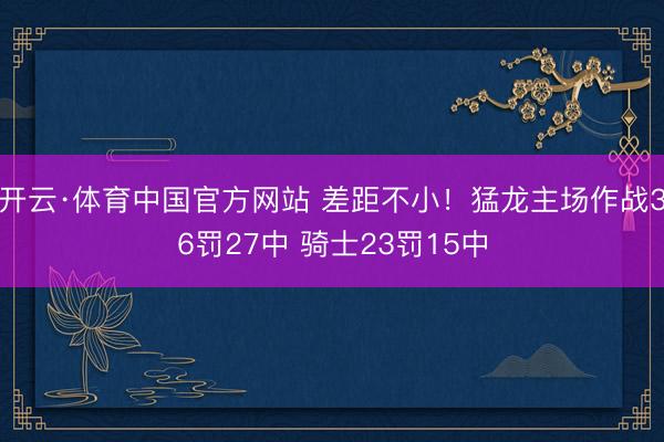 开云·体育中国官方网站 差距不小！猛龙主场作战36罚27中 骑士23罚15中