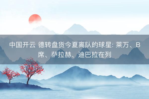 中国开云 德转盘货今夏离队的球星: 莱万、B席、萨拉赫、迪巴拉在列