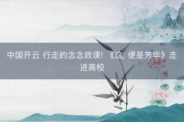 中国开云 行走的念念政课! 《这, 便是芳华》走进高校