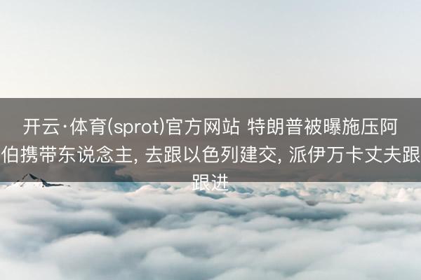 开云·体育(sprot)官方网站 特朗普被曝施压阿拉伯携带东说念主， 去跟以色列建交， 派伊万卡丈夫跟进