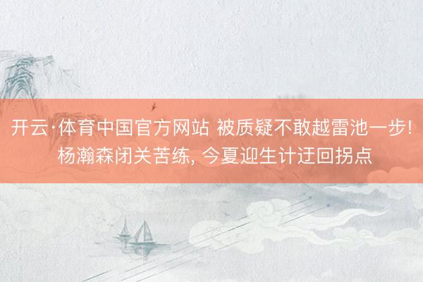 开云·体育中国官方网站 被质疑不敢越雷池一步! 杨瀚森闭关苦练， 今夏迎生计迂回拐点