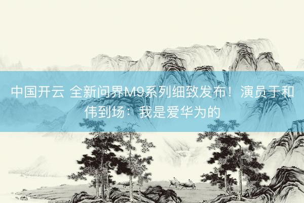 中国开云 全新问界M9系列细致发布！演员于和伟到场：我是爱华为的