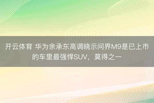 开云体育 华为余承东高调晓示问界M9是已上市的车里最强悍SUV，莫得之一