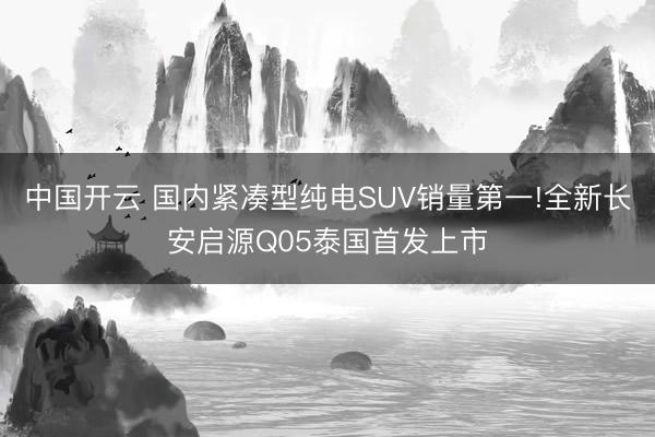 中国开云 国内紧凑型纯电SUV销量第一!全新长安启源Q05泰国首发上市