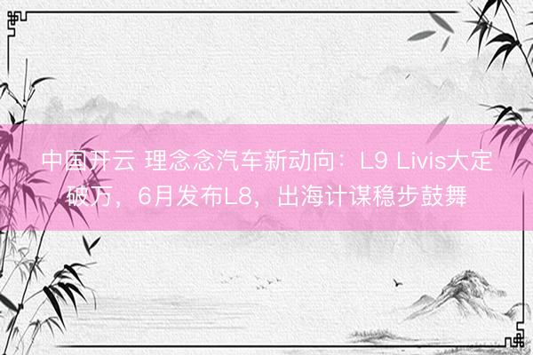 中国开云 理念念汽车新动向：L9 Livis大定破万，6月发布L8，出海计谋稳步鼓舞