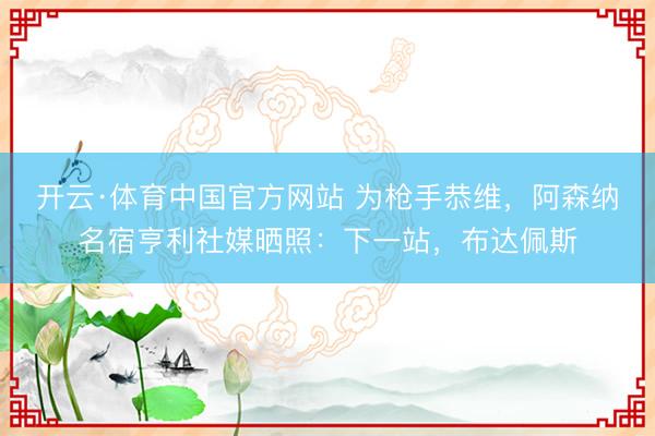 开云·体育中国官方网站 为枪手恭维，阿森纳名宿亨利社媒晒照：下一站，布达佩斯