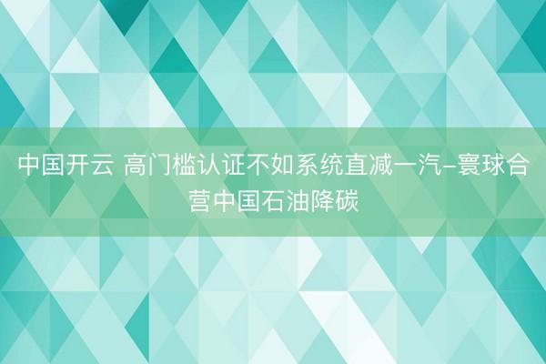 中国开云 高门槛认证不如系统直减一汽-寰球合营中国石油降碳