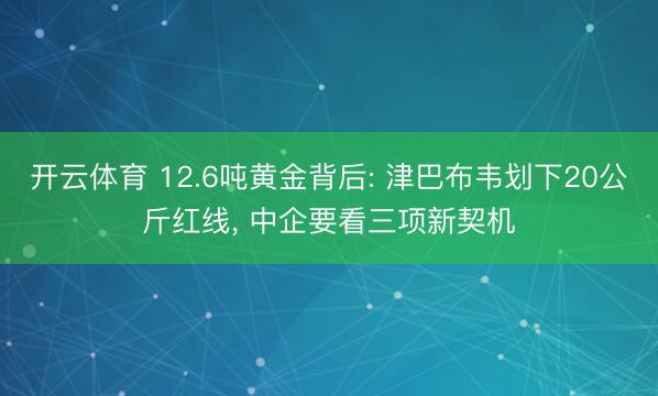 开云体育 12.6吨黄金背后: 津巴布韦划下20公斤红线， 中企要看三项新契机