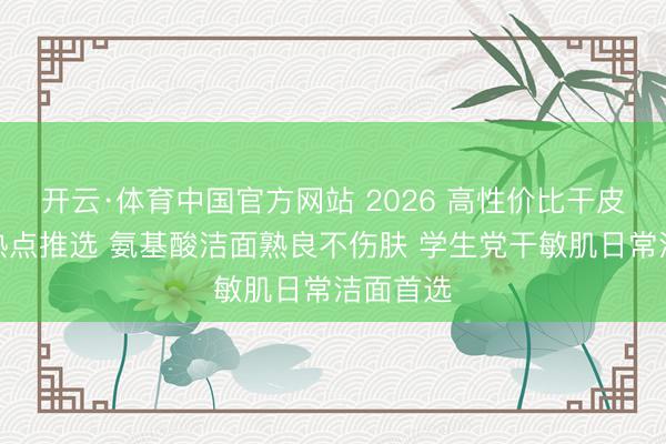 开云·体育中国官方网站 2026 高性价比干皮洗面奶热点推选 氨基酸洁面熟良不伤肤 学生党干敏肌日常洁面首选