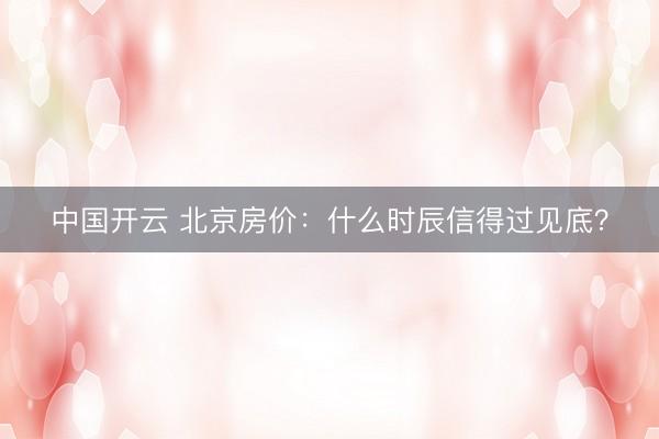 中国开云 北京房价：什么时辰信得过见底？