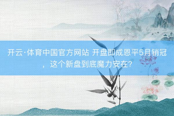 开云·体育中国官方网站 开盘即成恩平5月销冠，这个新盘到底魔力安在？